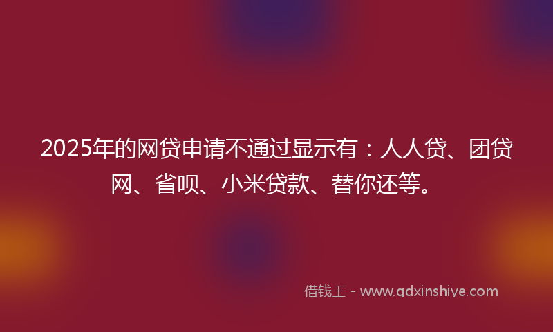 2025年的网贷申请不通过显示有：人人贷、团贷网、省呗、小米贷款、替你还等。