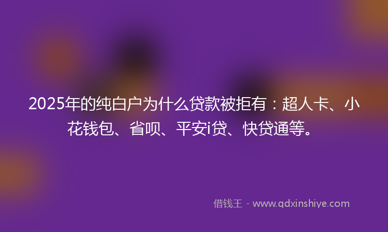 2025年的纯白户为什么贷款被拒有：超人卡、小花钱包、省呗、平安i贷、快贷通等。