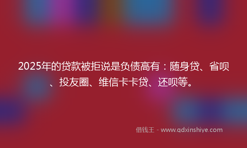 2025年的贷款被拒说是负债高有：随身贷、省呗、投友圈、维信卡卡贷、还呗等。
