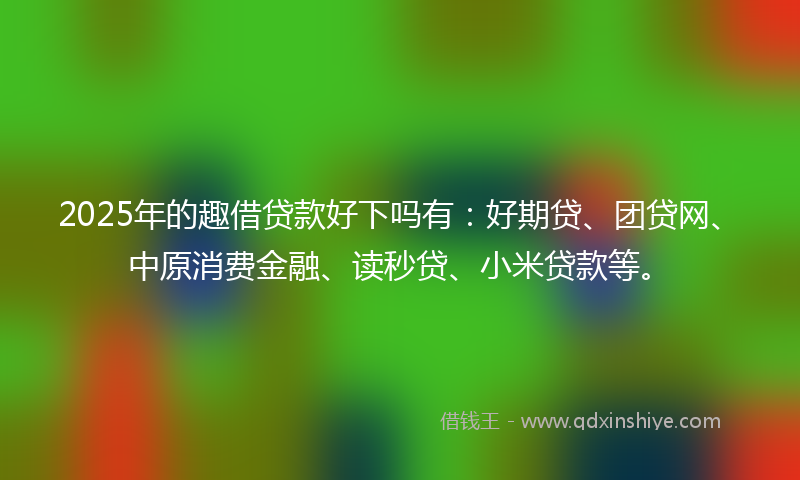 2025年的趣借贷款好下吗有：好期贷、团贷网、中原消费金融、读秒贷、小米贷款等。