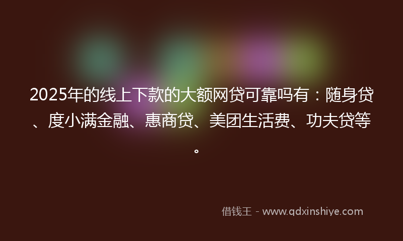 2025年的线上下款的大额网贷可靠吗有：随身贷、度小满金融、惠商贷、美团生活费、功夫贷等。