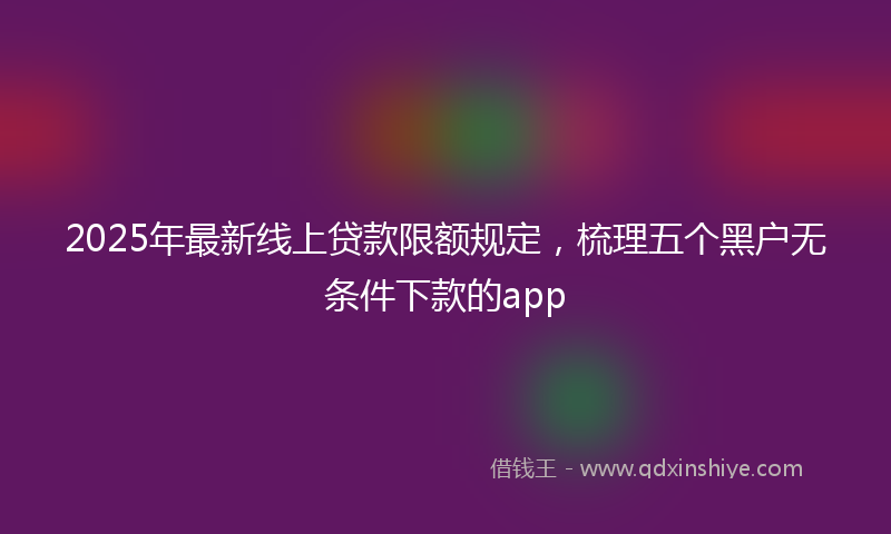 2025年最新线上贷款限额规定，梳理五个黑户无条件下款的app
