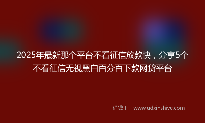 2025年最新那个平台不看征信放款快，分享5个不看征信无视黑白百分百下款网贷平台