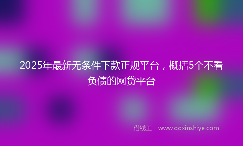 2025年最新无条件下款正规平台，概括5个不看负债的网贷平台