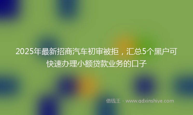 2025年最新招商汽车初审被拒，汇总5个黑户可快速办理小额贷款业务的口子