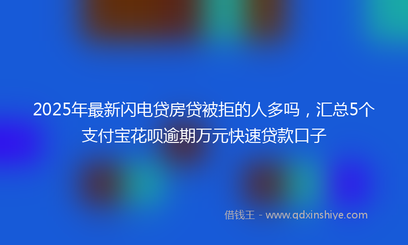 2025年最新闪电贷房贷被拒的人多吗，汇总5个支付宝花呗逾期万元快速贷款口子