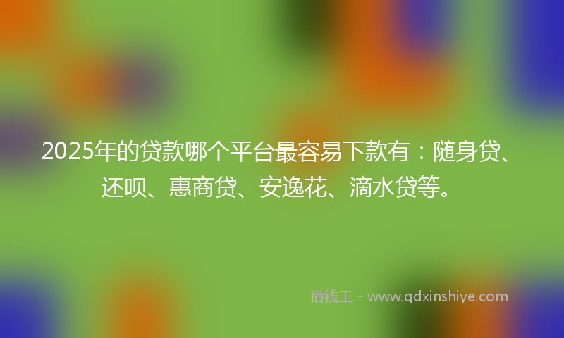 2025年的贷款哪个平台最容易下款有：随身贷、还呗、惠商贷、安逸花、滴水贷等。