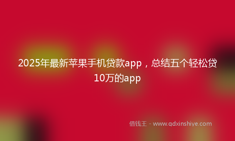 2025年最新苹果手机贷款app，总结五个轻松贷10万的app