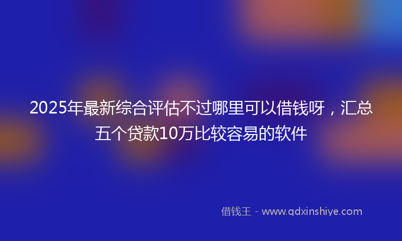 2025年最新综合评估不过哪里可以借钱呀，汇总五个贷款10万比较容易的软件
