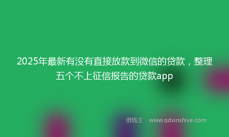 2025年最新有没有直接放款到微信的贷款，整理五个不上征信报告的贷款app