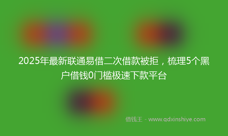 2025年最新联通易借二次借款被拒，梳理5个黑户借钱0门槛极速下款平台