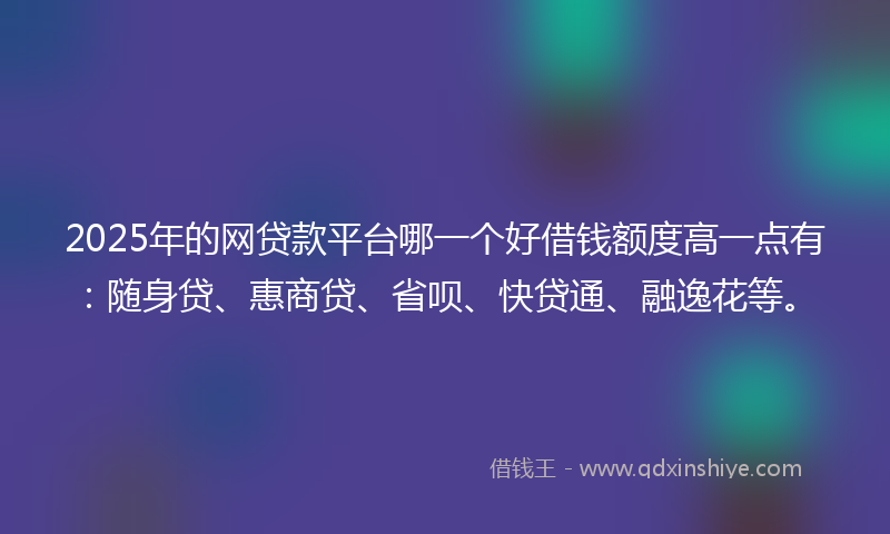 2025年的网贷款平台哪一个好借钱额度高一点有：随身贷、惠商贷、省呗、快贷通、融逸花等。