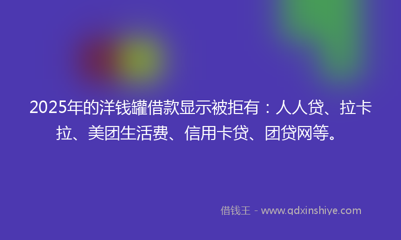 2025年的洋钱罐借款显示被拒有：人人贷、拉卡拉、美团生活费、信用卡贷、团贷网等。