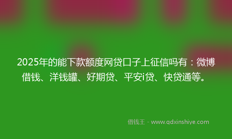 2025年的能下款额度网贷口子上征信吗有：微博借钱、洋钱罐、好期贷、平安i贷、快贷通等。