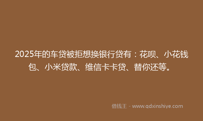 2025年的车贷被拒想换银行贷有：花呗、小花钱包、小米贷款、维信卡卡贷、替你还等。