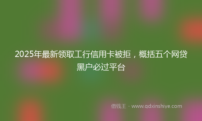 2025年最新领取工行信用卡被拒，概括五个网贷黑户必过平台