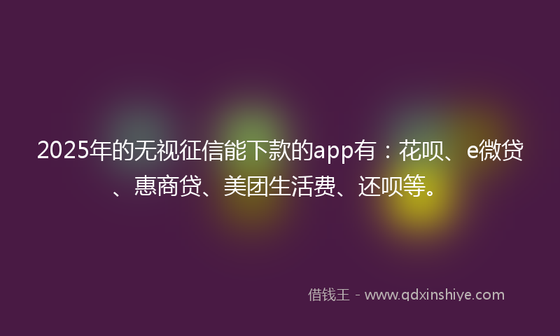 2025年的无视征信能下款的app有：花呗、e微贷、惠商贷、美团生活费、还呗等。