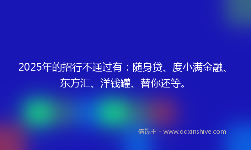 2025年的招行不通过有：随身贷、度小满金融、东方汇、洋钱罐、替你还等。
