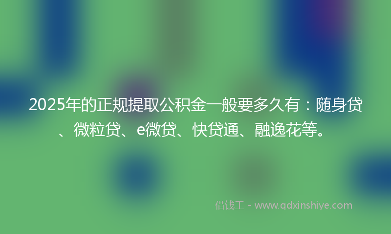 2025年的正规提取公积金一般要多久有：随身贷、微粒贷、e微贷、快贷通、融逸花等。