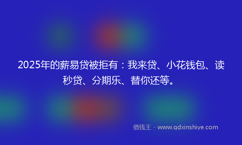 2025年的薪易贷被拒有：我来贷、小花钱包、读秒贷、分期乐、替你还等。