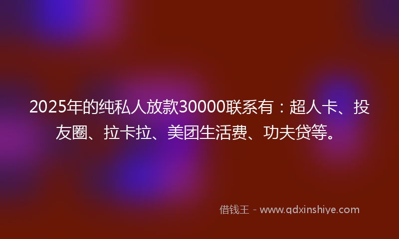 2025年的纯私人放款30000联系有：超人卡、投友圈、拉卡拉、美团生活费、功夫贷等。