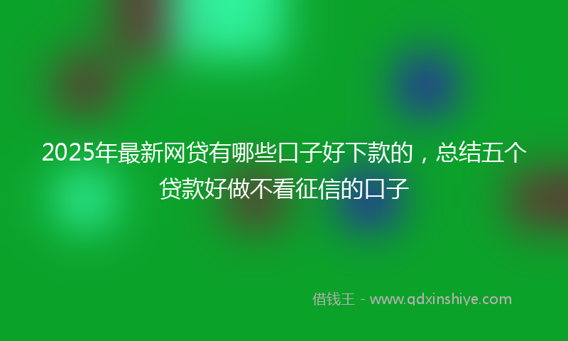 2025年最新网贷有哪些口子好下款的，总结五个贷款好做不看征信的口子