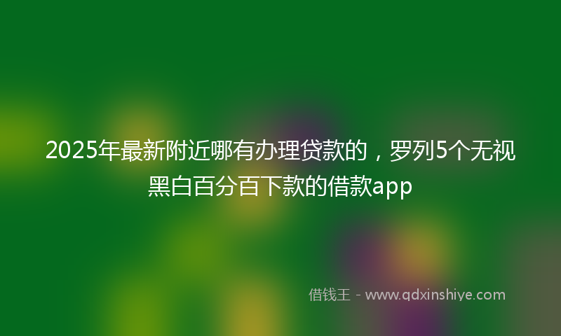 2025年最新附近哪有办理贷款的，罗列5个无视黑白百分百下款的借款app