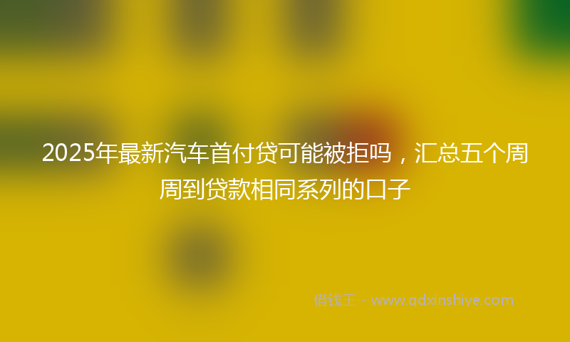 2025年最新汽车首付贷可能被拒吗，汇总五个周周到贷款相同系列的口子