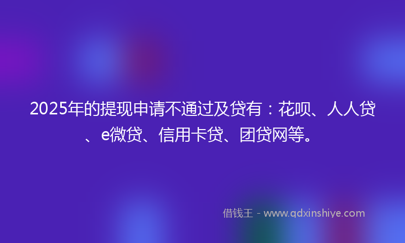 2025年的提现申请不通过及贷有：花呗、人人贷、e微贷、信用卡贷、团贷网等。