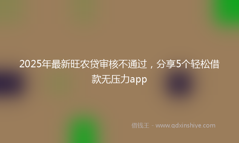 2025年最新旺农贷审核不通过，分享5个轻松借款无压力app