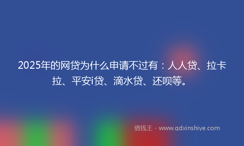 2025年的网贷为什么申请不过有：人人贷、拉卡拉、平安i贷、滴水贷、还呗等。