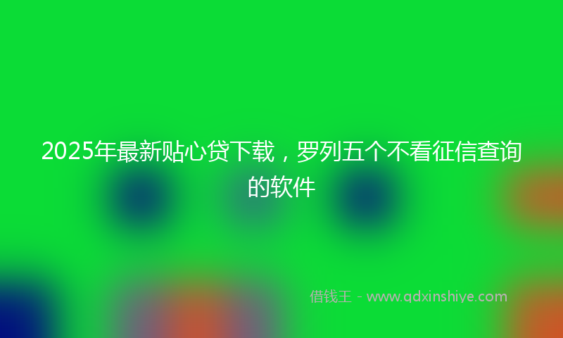 2025年最新贴心贷下载，罗列五个不看征信查询的软件