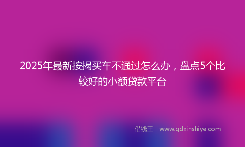 2025年最新按揭买车不通过怎么办，盘点5个比较好的小额贷款平台
