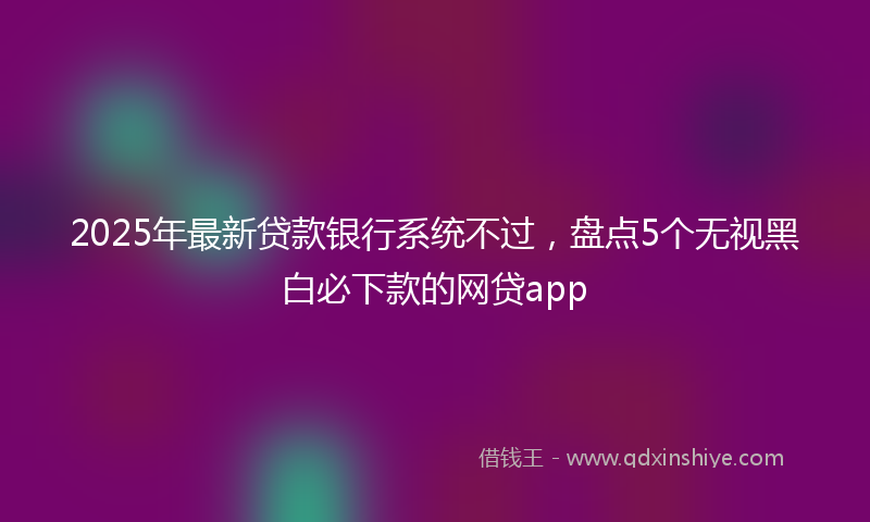 2025年最新贷款银行系统不过，盘点5个无视黑白必下款的网贷app