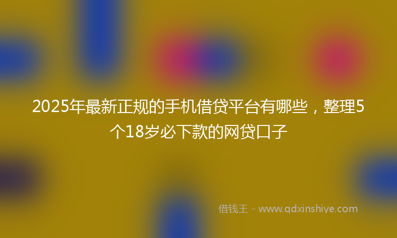 2025年最新正规的手机借贷平台有哪些，整理5个18岁必下款的网贷口子