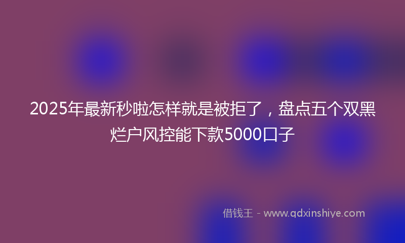 2025年最新秒啦怎样就是被拒了，盘点五个双黑烂户风控能下款5000口子