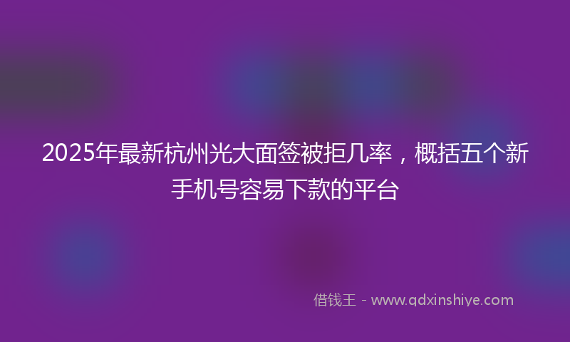 2025年最新杭州光大面签被拒几率，概括五个新手机号容易下款的平台