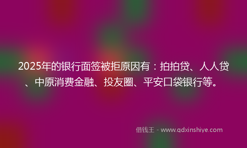 2025年的银行面签被拒原因有：拍拍贷、人人贷、中原消费金融、投友圈、平安口袋银行等。