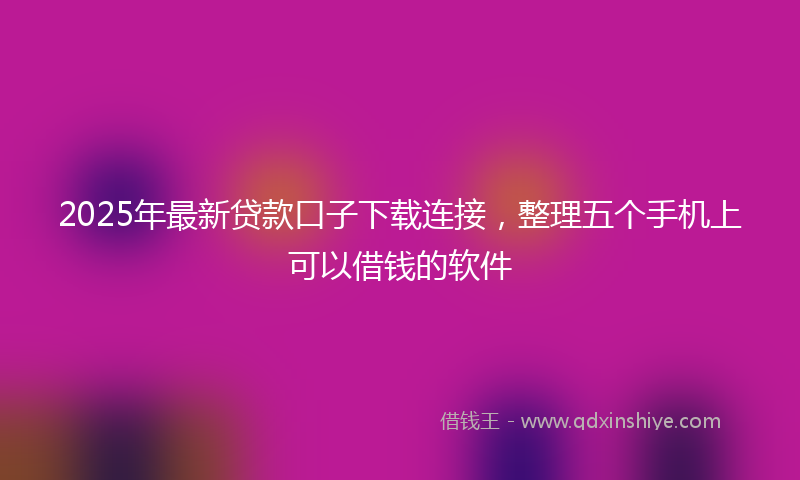 2025年最新贷款口子下载连接，整理五个手机上可以借钱的软件