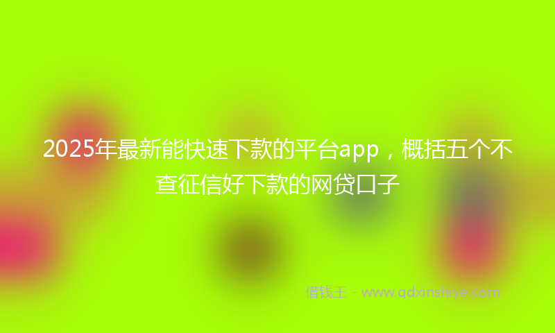 2025年最新能快速下款的平台app，概括五个不查征信好下款的网贷口子