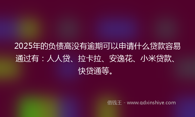 2025年的负债高没有逾期可以申请什么贷款容易通过有：人人贷、拉卡拉、安逸花、小米贷款、快贷通等。
