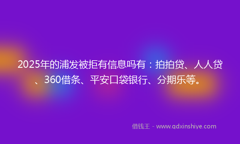 2025年的浦发被拒有信息吗有：拍拍贷、人人贷、360借条、平安口袋银行、分期乐等。