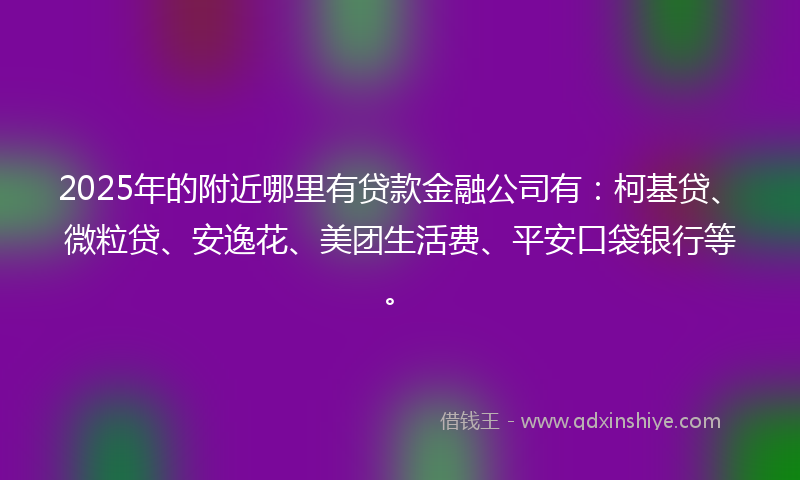 2025年的附近哪里有贷款金融公司有：柯基贷、微粒贷、安逸花、美团生活费、平安口袋银行等。