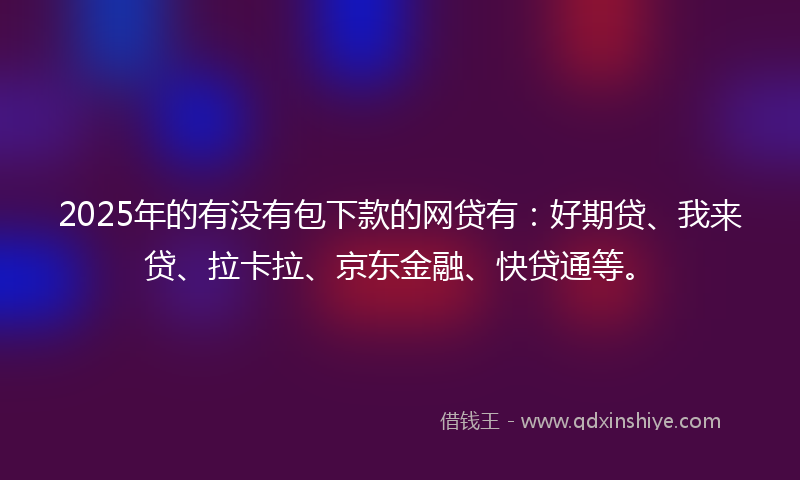 2025年的有没有包下款的网贷有：好期贷、我来贷、拉卡拉、京东金融、快贷通等。