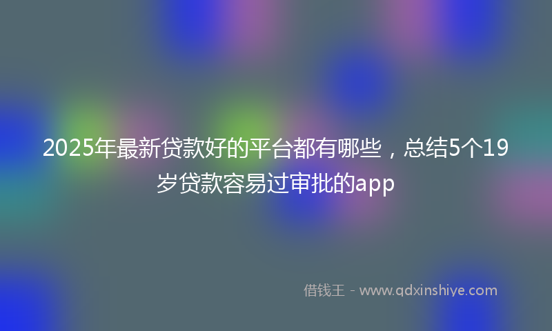 2025年最新贷款好的平台都有哪些，总结5个19岁贷款容易过审批的app