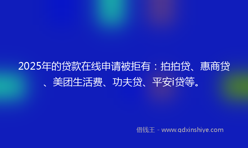 2025年的贷款在线申请被拒有：拍拍贷、惠商贷、美团生活费、功夫贷、平安i贷等。