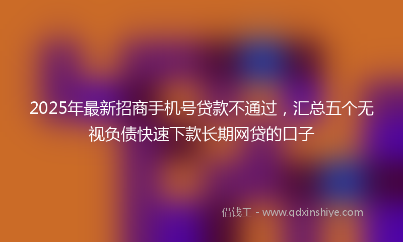 2025年最新招商手机号贷款不通过，汇总五个无视负债快速下款长期网贷的口子