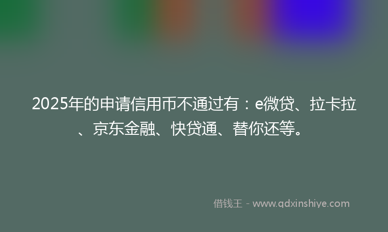 2025年的申请信用币不通过有：e微贷、拉卡拉、京东金融、快贷通、替你还等。