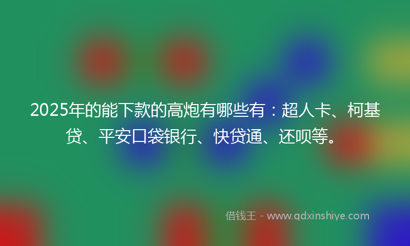 2025年的能下款的高炮有哪些有：超人卡、柯基贷、平安口袋银行、快贷通、还呗等。
