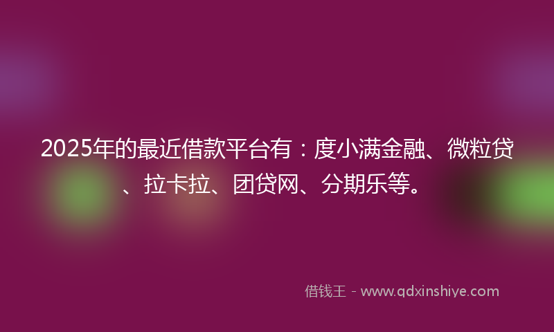 2025年的最近借款平台有：度小满金融、微粒贷、拉卡拉、团贷网、分期乐等。